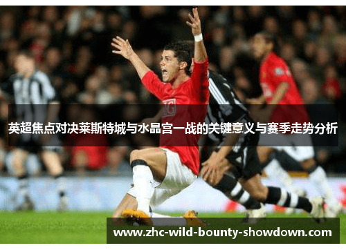 英超焦点对决莱斯特城与水晶宫一战的关键意义与赛季走势分析