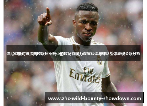 维尼修斯对阵法国欧联杯比赛中的攻防影响力深度解读与球队整体表现关联分析