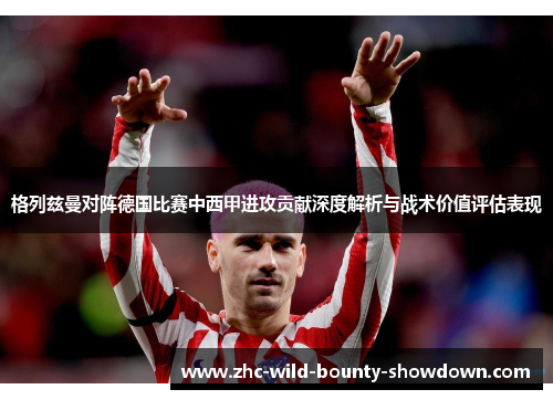格列兹曼对阵德国比赛中西甲进攻贡献深度解析与战术价值评估表现