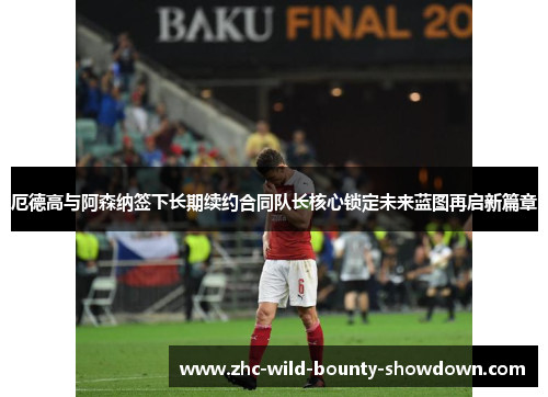 厄德高与阿森纳签下长期续约合同队长核心锁定未来蓝图再启新篇章