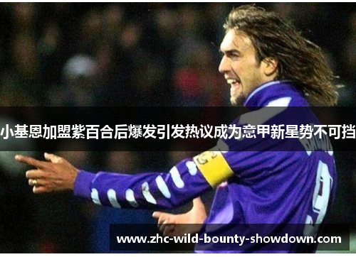 小基恩加盟紫百合后爆发引发热议成为意甲新星势不可挡