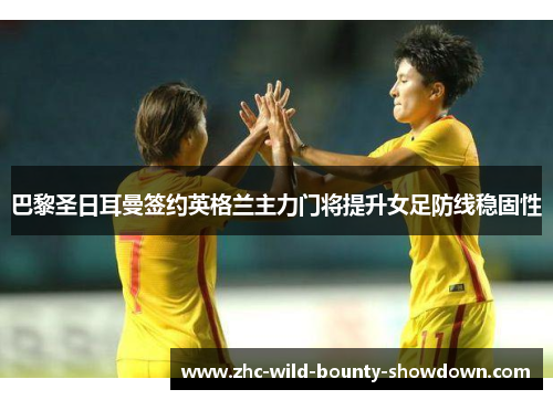 巴黎圣日耳曼签约英格兰主力门将提升女足防线稳固性