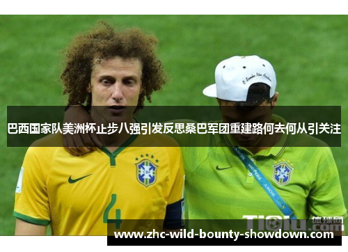 巴西国家队美洲杯止步八强引发反思桑巴军团重建路何去何从引关注