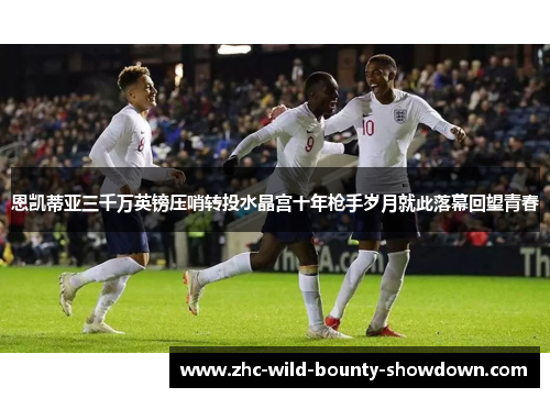 恩凯蒂亚三千万英镑压哨转投水晶宫十年枪手岁月就此落幕回望青春 恩凯蒂亚三千万英镑压哨转投水晶宫十年枪手岁月就此落幕回望青春