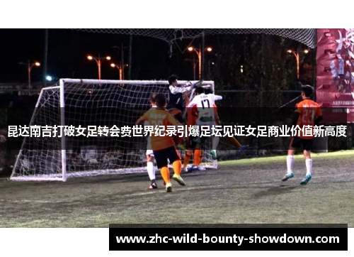 昆达南吉打破女足转会费世界纪录引爆足坛见证女足商业价值新高度
