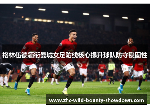 格林伍德领衔曼城女足防线核心提升球队防守稳固性