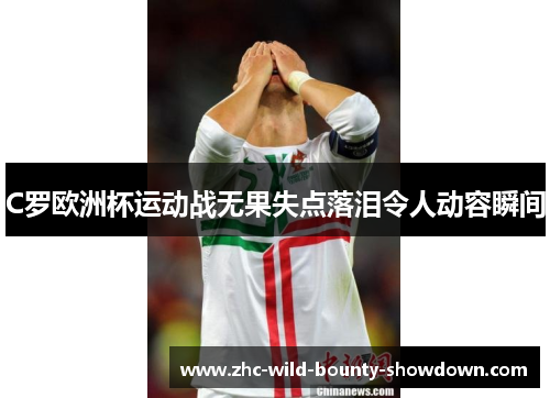 C罗欧洲杯运动战无果失点落泪令人动容瞬间 C罗欧洲杯运动战无果失点落泪令人动容瞬间