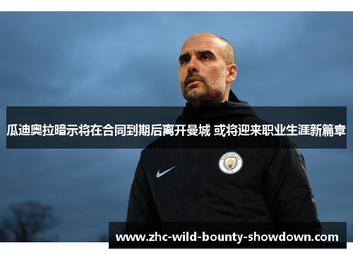 瓜迪奥拉暗示将在合同到期后离开曼城 或将迎来职业生涯新篇章