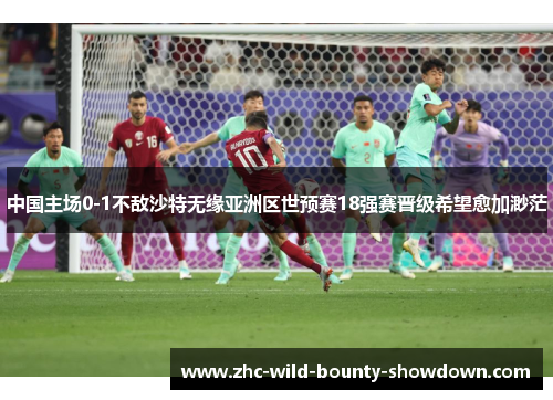中国主场0-1不敌沙特无缘亚洲区世预赛18强赛晋级希望愈加渺茫 中国主场0-1不敌沙特无缘亚洲区世预赛18强赛晋级希望愈加渺茫
